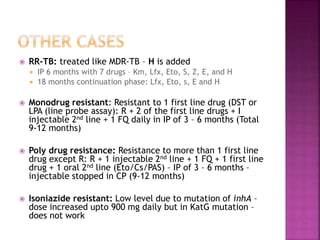 RR-TB: treated like MDR-TB – H is added
 IP 6 months with 7 drugs – Km, Lfx, Eto, S, Z, E, and H
 18 months continuation phase: Lfx, Eto, s, E and H
 Monodrug resistant: Resistant to 1 first line drug (DST or
LPA (line probe assay): R + 2 of the first line drugs + I
injectable 2nd line + 1 FQ daily in IP of 3 – 6 months (Total
9-12 months)
 Poly drug resistance: Resistance to more than 1 first line
drug except R: R + 1 injectable 2nd line + 1 FQ + 1 first line
drug + 1 oral 2nd line (Eto/Cs/PAS) – IP of 3 – 6 months –
injectable stopped in CP (9-12 months)
 Isoniazide resistant: Low level due to mutation of inhA –
dose increased upto 900 mg daily but in KatG mutation –
does not work
 