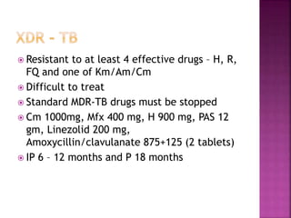  Resistant to at least 4 effective drugs – H, R,
FQ and one of Km/Am/Cm
 Difficult to treat
 Standard MDR-TB drugs must be stopped
 Cm 1000mg, Mfx 400 mg, H 900 mg, PAS 12
gm, Linezolid 200 mg,
Amoxycillin/clavulanate 875+125 (2 tablets)
 IP 6 – 12 months and P 18 months
 