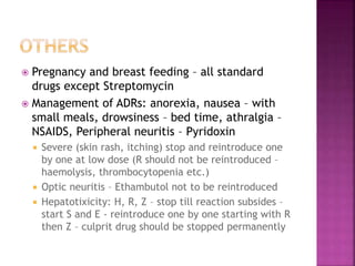  Pregnancy and breast feeding – all standard
drugs except Streptomycin
 Management of ADRs: anorexia, nausea – with
small meals, drowsiness – bed time, athralgia –
NSAIDS, Peripheral neuritis – Pyridoxin
 Severe (skin rash, itching) stop and reintroduce one
by one at low dose (R should not be reintroduced –
haemolysis, thrombocytopenia etc.)
 Optic neuritis – Ethambutol not to be reintroduced
 Hepatotixicity: H, R, Z – stop till reaction subsides –
start S and E - reintroduce one by one starting with R
then Z – culprit drug should be stopped permanently
 