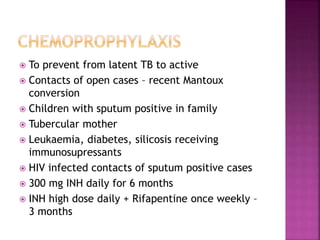  To prevent from latent TB to active
 Contacts of open cases – recent Mantoux
conversion
 Children with sputum positive in family
 Tubercular mother
 Leukaemia, diabetes, silicosis receiving
immunosupressants
 HIV infected contacts of sputum positive cases
 300 mg INH daily for 6 months
 INH high dose daily + Rifapentine once weekly –
3 months
 