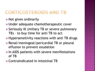  Not given ordinarily
 Under adequate chemotherapeutic cover
 Seriously ill (miliary TB or severe pulmonary
TB) – to buy time for anti TB to act
 Hypersensitivity reactions with anti TB drugs
 Renal/meningeal/pericardial TB or pleural
effusion to prevent exudation
 In AIDS patients with severe menifestations
of TB
 Contraindicated in intestinal TB
 