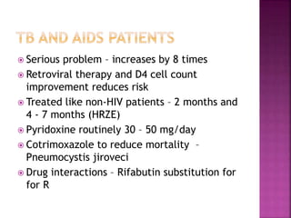  Serious problem – increases by 8 times
 Retroviral therapy and D4 cell count
improvement reduces risk
 Treated like non-HIV patients – 2 months and
4 - 7 months (HRZE)
 Pyridoxine routinely 30 – 50 mg/day
 Cotrimoxazole to reduce mortality –
Pneumocystis jiroveci
 Drug interactions – Rifabutin substitution for
for R
 