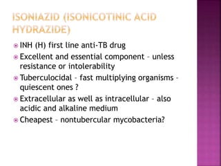  INH (H) first line anti-TB drug
 Excellent and essential component – unless
resistance or intolerability
 Tuberculocidal – fast multiplying organisms –
quiescent ones ?
 Extracellular as well as intracellular – also
acidic and alkaline medium
 Cheapest – nontubercular mycobacteria?
 