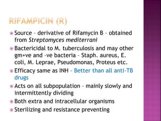  Source – derivative of Rifamycin B – obtained
from Streptomyces mediterrani
 Bactericidal to M. tuberculosis and may other
gm+ve and –ve bacteria – Staph. aureus, E.
coli, M. Leprae, Pseudomonas, Proteus etc.
 Efficacy same as INH – Better than all anti-TB
drugs
 Acts on all subpopulation – mainly slowly and
intermittently dividing
 Both extra and intracellular organisms
 Sterilizing and resistance preventing
 