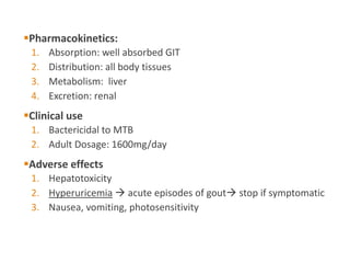 Pharmacokinetics:
1. Absorption: well absorbed GIT
2. Distribution: all body tissues
3. Metabolism: liver
4. Excretion: renal
Clinical use
1. Bactericidal to MTB
2. Adult Dosage: 1600mg/day
Adverse effects
1. Hepatotoxicity
2. Hyperuricemia  acute episodes of gout stop if symptomatic
3. Nausea, vomiting, photosensitivity
 