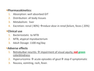 Pharmacokinetics:
1. Absorption: well absorbed GIT
2. Distribution: all body tissues
3. Metabolism: liver
4. Excretion: renal ( 80%) reduce dose in renal failure, feces ( 20%)
Clinical use
1. Bacteriostatic to MTB
2. MTB, atypical mycobacterium
3. Adult Dosage: 1100 mg/day
Adverse effects
1. Retrobulbar neuritis  impairment of visual aquity, red-green
colorblindness
2. Hyperuricemia  acute episodes of gout stop if symptomatic
3. Nausea, vomiting, rash, fever.
 