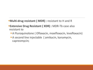 Multi-drug resistant ( MDR) : resistant to H and R
Extensive Drug Resistant ( XDR) : MDR-Tb case also
resistant to
A Fluroquinolone ( Ofloxacin, moxifloxacin, levofloxacin)
A second line injectable ( amikacin, kanamycin,
capreomycin)
 