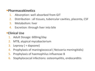Pharmacokinetics
1. Absorption: well absorbed from GIT
2. Distribution : all tissues, tubercular cavities, placenta, CSF
3. Metabolism: liver
4. Excretion: through liver into bile
Clinical Use
1. Adult Dosage: 600mg/day
2. MTB, atypical mycobacterium
3. Leprosy ( + dapsone)
4. Prophylaxis of maningiococcal ( Neisseria meningitidis)
5. Prophylaxis of haemophilus influenzae B
6. Staphylococcal infections: osteomyelitis, endocarditis
 