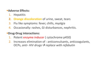 Adverse Effects:
1. Hepatitis
2. Orange discoloration of urine, sweat, tears
3. Flu like symptoms: fever, chills, myalgia
4. Occasionally: rashes, GI disturbances, nephritis.
Drug-Drug interactions:
1. Potent enzyme inducer ( cytochrome p450)
2. Increases elimination of : anticonvulsants, anticoagulants,
OCPs, anti- HIV drugs replace with refabutin
 
