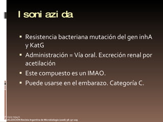 Isoniazida Resistencia bacteriana mutación del gen inhA y KatG Administración = Vía oral. Excreción renal por acetilación Este compuesto es un IMAO. Puede usarse en el embarazo. Categoría C.  ISSN 0325-759471 ACTUALIZACIÓN Revista Argentina de Microbiología (2006) 38: 97-109 