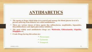 ANTIDIABETICS
• The agents or drugs which helps in to control and manage the blood glucose level of a
person suffering from diabetes are called antidiabetics.
• There are various classes of these agents like sulfonylureas, meglitinides, biguanides,
thiazolidinediones and alpha-glucosidase inhibitors.
• The most widely used antidiabetics drugs are: Metformin, Glibenclamide, Glipizide,
Sitagliptin etc.
• Crude Drugs having this action are:
• Pterocarpus
• Gymnema
• Fenugreek
ANUBHAV GUPTA 11
 