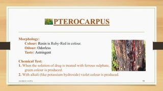 PTEROCARPUS
Morphology:
Colour: Resin is Ruby-Red in colour.
Odour: Odorless
Taste: Astringent
Chemical Test:
1. When the solution of drug is treated with ferrous sulphate,
green colour is produced.
2. With alkali (like potassium hydroxide) violet colour is produced.
ANUBHAV GUPTA 13
 