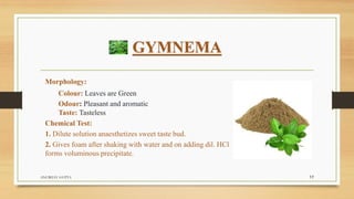 GYMNEMA
Morphology:
Colour: Leaves are Green
Odour: Pleasant and aromatic
Taste: Tasteless
Chemical Test:
1. Dilute solution anaesthetizes sweet taste bud.
2. Gives foam after shaking with water and on adding dil. HCl
forms voluminous precipitate.
ANUBHAV GUPTA 17
 