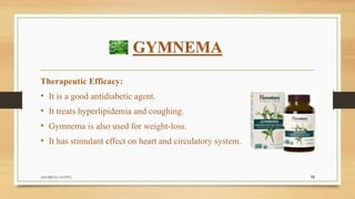 GYMNEMA
Therapeutic Efficacy:
• It is a good antidiabetic agent.
• It treats hyperlipidemia and coughing.
• Gymnema is also used for weight-loss.
• It has stimulant effect on heart and circulatory system.
ANUBHAV GUPTA 19
 