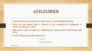 • Anti-tumour are also known as anti-cancer or anit-neoplastic drugs.
• These are the agents that is effective in the treatment of malignant or
cancerous disease, or they.
• This can be achieved either by inhibiting the cell growth by interfering with
DNA.
• Crude Drugs having this action are:
• Vinca
• Podophyllum
ANTI-TUMOUR
ANUBHAV GUPTA 2
 