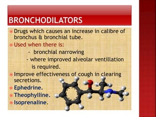  Drugs which causes an increase in calibre of
bronchus & bronchial tube.
 Used when there is:
- bronchial narrowing
- where improved alveolar ventillation
is required.
 Improve effectiveness of cough in clearing
secretions.
 Ephedrine.
 Theophylline.
 Isoprenaline.
 