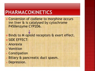  Conversion of codiene to morphine occurs
inn liver & is catalysed by cytochrome
P450enzyme CYP2D6.
 Binds to M opioid receptors & exert effect.
 SIDE EFFECT:
 Anorexia
 Vomition
 Constipation
 Biliary & pancreatic duct spasm.
 Depression.
 
