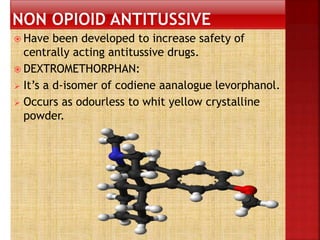  Have been developed to increase safety of
centrally acting antitussive drugs.
 DEXTROMETHORPHAN:
 It’s a d-isomer of codiene aanalogue levorphanol.
 Occurs as odourless to whit yellow crystalline
powder.
 