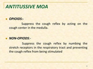 ANTITUSSIVE MOA 
 OPIOIDS:- 
Suppress the cough reflex by acting on the 
cough center in the medulla. 
 NON-OPIODS:- 
Suppress the cough reflex by numbing the 
stretch receptors in the respiratory tract and preventing 
the cough reflex from being stimulated 
14 
 