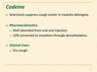 Codeine 
 Selectively suppress cough center in medulla oblongata. 
 Pharmacokinetics: 
 Well absorbed from oral and injection. 
 10% converted to morphine through demethylation. 
 Clinical Uses: 
 Dry cough 
17 
 