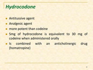 Hydrocodone 
 Antitussive agent 
 Analgesic agent 
 more potent than codeine 
 5mg of hydrocodone is equivalent to 30 mg of 
codeine when administered orally 
 Is combined with an anticholinergic drug 
(homatropine) 
20 
 