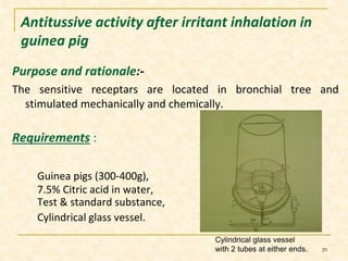 Antitussive activity after irritant inhalation in 
guinea pig 
Purpose and rationale:- 
The sensitive receptars are located in bronchial tree and 
stimulated mechanically and chemically. 
Requirements : 
Guinea pigs (300-400g), 
7.5% Citric acid in water, 
Test & standard substance, 
Cylindrical glass vessel. 
Cylindrical glass vessel 
with 2 tubes at either ends. 29 
 