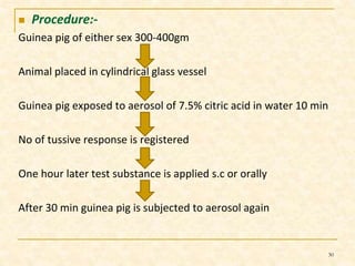  Procedure:- 
Guinea pig of either sex 300-400gm 
Animal placed in cylindrical glass vessel 
Guinea pig exposed to aerosol of 7.5% citric acid in water 10 min 
No of tussive response is registered 
One hour later test substance is applied s.c or orally 
After 30 min guinea pig is subjected to aerosol again 
30 
 