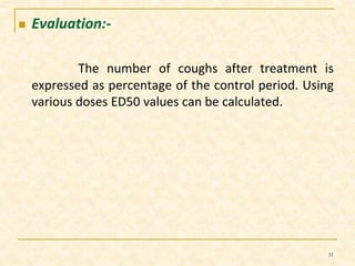  Evaluation:- 
The number of coughs after treatment is 
expressed as percentage of the control period. Using 
various doses ED50 values can be calculated. 
31 
 