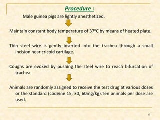 Procedure : 
Male guinea pigs are lightly anesthetized. 
Maintain constant body temperature of 370C by means of heated plate. 
Thin steel wire is gently inserted into the trachea through a small 
incision near cricoid cartilage. 
Coughs are evoked by pushing the steel wire to reach bifurcation of 
trachea 
Animals are randomly assigned to receive the test drug at various doses 
or the standard (codeine 15, 30, 60mg/kg).Ten animals per dose are 
used. 
33 
 