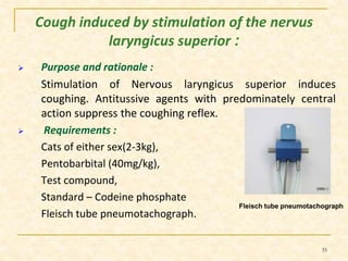Cough induced by stimulation of the nervus 
laryngicus superior : 
 Purpose and rationale : 
Stimulation of Nervous laryngicus superior induces 
coughing. Antitussive agents with predominately central 
action suppress the coughing reflex. 
 Requirements : 
Cats of either sex(2-3kg), 
Pentobarbital (40mg/kg), 
Test compound, 
Standard – Codeine phosphate 
Fleisch tube pneumotachograph. 
Fleisch tube pneumotachograph 
35 
 
