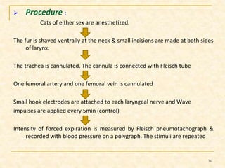  Procedure : 
Cats of either sex are anesthetized. 
The fur is shaved ventrally at the neck & small incisions are made at both sides 
of larynx. 
The trachea is cannulated. The cannula is connected with Fleisch tube 
One femoral artery and one femoral vein is cannulated 
Small hook electrodes are attached to each laryngeal nerve and Wave 
impulses are applied every 5min (control) 
Intensity of forced expiration is measured by Fleisch pneumotachograph & 
recorded with blood pressure on a polygraph. The stimuli are repeated 
36 
 