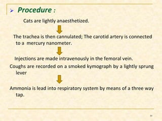  Procedure : 
Cats are lightly anaesthetized. 
The trachea is then cannulated; The carotid artery is connected 
to a mercury nanometer. 
Injections are made intravenously in the femoral vein. 
Coughs are recorded on a smoked kymograph by a lightly sprung 
lever 
Ammonia is lead into respiratory system by means of a three way 
tap. 
39 
 