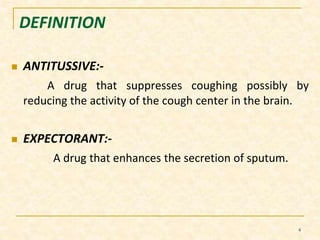 DEFINITION 
 ANTITUSSIVE:- 
A drug that suppresses coughing possibly by 
reducing the activity of the cough center in the brain. 
 EXPECTORANT:- 
A drug that enhances the secretion of sputum. 
4 
 