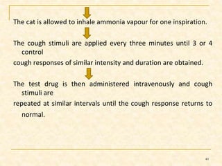 The cat is allowed to inhale ammonia vapour for one inspiration. 
The cough stimuli are applied every three minutes until 3 or 4 
control 
cough responses of similar intensity and duration are obtained. 
The test drug is then administered intravenously and cough 
stimuli are 
repeated at similar intervals until the cough response returns to 
normal. 
40 
 