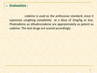  Evaluation : 
codeine is used as the antitussive standard, since it 
supresses coughing completely at a dose of 2mg/kg or less. 
Pholcodeine an dihydrocodeine are approximately as potent as 
codeine. The test drugs are scored accordingly. 
41 
 