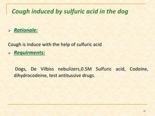 Cough induced by sulfuric acid in the dog 
 Rationale: 
Cough is induce with the help of sulfuric acid 
 Requirments: 
Dogs, De Vilbiss nebulizers,0.5M Sulfuric acid, Codeine, 
dihydrocodeine, test antitussive drugs. 
42 
 