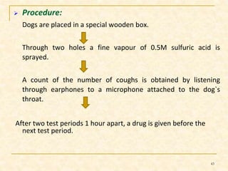  Procedure: 
Dogs are placed in a special wooden box. 
Through two holes a fine vapour of 0.5M sulfuric acid is 
sprayed. 
A count of the number of coughs is obtained by listening 
through earphones to a microphone attached to the dog`s 
throat. 
After two test periods 1 hour apart, a drug is given before the 
next test period. 
43 
 