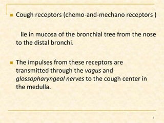  Cough receptors (chemo-and-mechano receptors ) 
lie in mucosa of the bronchial tree from the nose 
to the distal bronchi. 
 The impulses from these receptors are 
transmitted through the vagus and 
glossopharyngeal nerves to the cough center in 
the medulla. 
5 
 