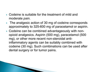 





Codeine is suitable for the treatment of mild and
moderate pain.
The analgesic action of 30 mg of codeine corresponds
approximately to 325-600 mg of paracetamol or aspirin.
Codeine can be combined advantageously with nonopioid analgesics. Aspirin (500 mg), paracetamol (500
mg), or other more recent non-steroidal antiinflammatory agents can be suitably combined with
codeine (30 mg). Such combinations can be used after
dental surgery or for tumor pains.

 