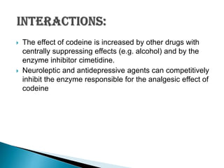 



The effect of codeine is increased by other drugs with
centrally suppressing effects (e.g. alcohol) and by the
enzyme inhibitor cimetidine.
Neuroleptic and antidepressive agents can competitively
inhibit the enzyme responsible for the analgesic effect of
codeine

 