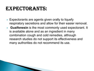 



Expectorants are agents given orally to liquefy
respiratory secretions and allow for their easier removal.
Guaifenesin is the most commonly used expectorant. It
is available alone and as an ingredient in many
combination cough and cold remedies, although
research studies do not support its effectiveness and
many authorities do not recommend its use.

 