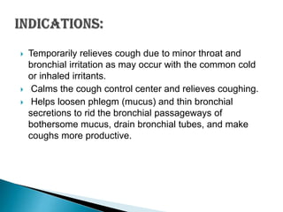 




Temporarily relieves cough due to minor throat and
bronchial irritation as may occur with the common cold
or inhaled irritants.
Calms the cough control center and relieves coughing.
Helps loosen phlegm (mucus) and thin bronchial
secretions to rid the bronchial passageways of
bothersome mucus, drain bronchial tubes, and make
coughs more productive.

 