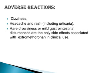 



Dizziness,
Headache and rash (including urticaria).
Rare drowsiness or mild gastrointestinal
disturbances are the only side effects associated
with extromethorphan in clinical use.

 