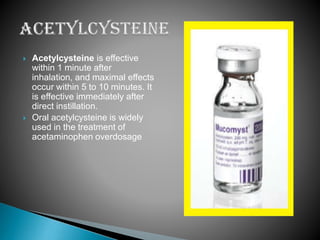 



Acetylcysteine is effective
within 1 minute after
inhalation, and maximal effects
occur within 5 to 10 minutes. It
is effective immediately after
direct instillation.
Oral acetylcysteine is widely
used in the treatment of
acetaminophen overdosage

 