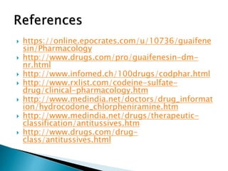 







https://online.epocrates.com/u/10736/guaifene
sin/Pharmacology
http://www.drugs.com/pro/guaifenesin-dmnr.html
http://www.infomed.ch/100drugs/codphar.html
http://www.rxlist.com/codeine-sulfatedrug/clinical-pharmacology.htm
http://www.medindia.net/doctors/drug_informat
ion/hydrocodone_chlorpheniramine.htm
http://www.medindia.net/drugs/therapeuticclassification/antitussives.htm
http://www.drugs.com/drugclass/antitussives.html

 
