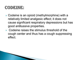



Codeine is an opioid (methylmorphine) with a
relatively limited analgesic effect; it does not
cause significant respiratory depressions but has
good antitussive properties.
Codeine raises the stimulus threshold of the
cough center and thus has a cough suppressing
effect.

 