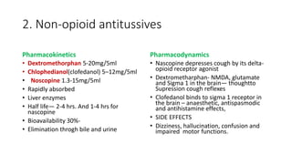 2. Non-opioid antitussives
Pharmacokinetics
• Dextromethorphan 5-20mg/5ml
• Chlophedianol(clofedanol) 5–12mg/5ml
• Noscopine 1.3-15mg/5ml
• Rapidly absorbed
• Liver enzymes
• Half life— 2-4 hrs. And 1-4 hrs for
nascopine
• Bioavailability 30%-
• Elimination throgh bile and urine
Pharmacodynamics
• Nascopine depresses cough by its delta-
opioid receptor agonist
• Dextrometharphan- NMDA, glutamate
and Sigma 1 in the brain— thoughtto
Supression cough reflexes
• Clofedanol binds to sigma 1 receptor in
the brain – anaesthetic, antispasmodic
and antihistamine effects,
• SIDE EFFECTS
• Dizziness, hallucination, confusion and
impaired motor functions.
 