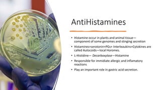 AntiHistamines
• Histamine occur in plants and animal tissue—
component of some genomes and stinging secretion
• Histamines+serotonin+PGs+ Interleaukins+Cytokines are
called Autocoids—local Horomes.
• L-Histidine— Decarboxylase—Histamine
• Responsible for immidiate allergic and inflamatory
reactions
• Play an important role in gastric acid secretion.
 