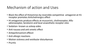 Mechanism of action and Uses
• Block the effect of Histamines by reversible competitive antagonist at H1
receptor promotes Anticholinergics effect
• HI antagonists produce effects at muscarinic, cholinoceptor, Alfa-
adrenoceptor, Serotonin and local anaesthetic receptor sites
• Sedation- known as asleep aides
• Anti nausea and anti emetic effect
• Antiparkinsonism effecct
• Anti allergic reactions
• Motion sickness and vestibular disturbances
• Pruritis
 