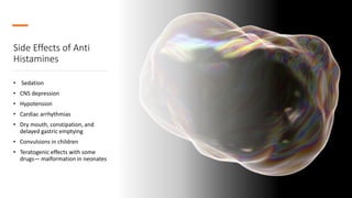 Side Effects of Anti
Histamines
• Sedation
• CNS depression
• Hypotension
• Cardiac arrhythmias
• Dry mouth, constipation, and
delayed gastric emptying
• Convulsions in children
• Teratogenic effects with some
drugs— malformation in neonates
 